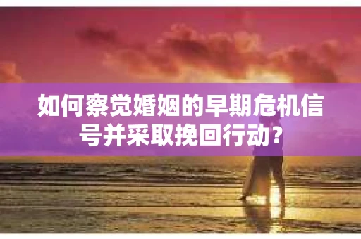 如何察觉婚姻的早期危机信号并采取挽回行动？