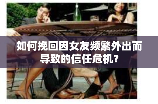 如何挽回因女友频繁外出而导致的信任危机？