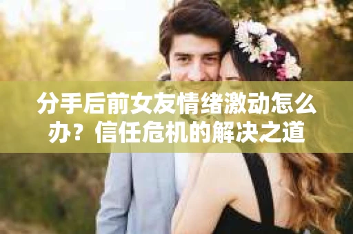 分手后前女友情绪激动怎么办?信任危机的解决之道 分手后前女友情绪激动怎么办?信任危机的解决之道