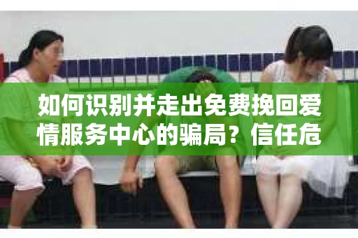 如何识别并走出免费挽回爱情服务中心的骗局?信任危机解决方案 如何识别并走出免费挽回爱情服务中心的骗局?信任危机解决方案