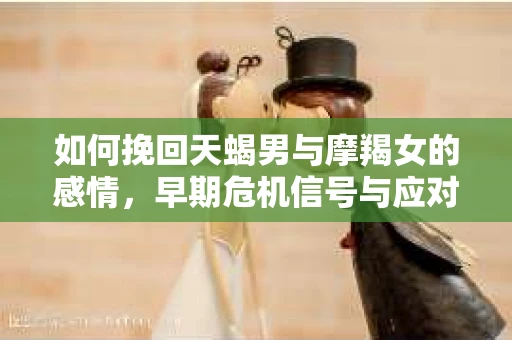 如何挽回天蝎男与摩羯女的感情,早期危机信号与应对策略 如何挽回天蝎男与摩羯女的感情,早期危机信号与应对策略