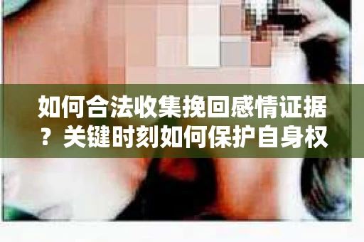 如何合法收集挽回感情证据？关键时刻如何保护自身权益？