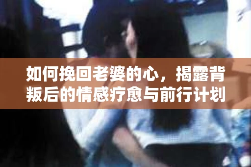 如何挽回老婆的心，揭露背叛后的情感疗愈与前行计划