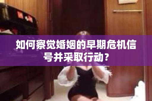 如何察觉婚姻的早期危机信号并采取行动？