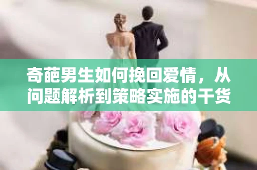 奇葩男生如何挽回爱情,从问题解析到策略实施的干货指南 奇葩男生如何挽回爱情,从问题解析到策略实施的干货指南
