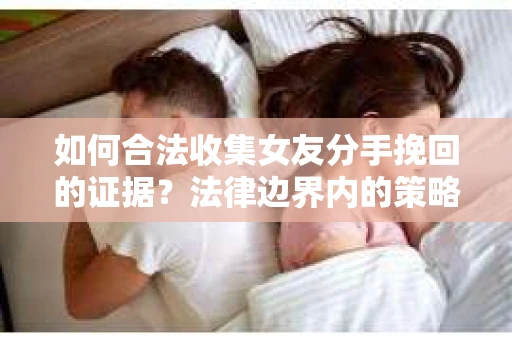 如何合法收集女友分手挽回的证据?法律边界内的策略与技巧 如何合法收集女友分手挽回的证据?法律边界内的策略与技巧