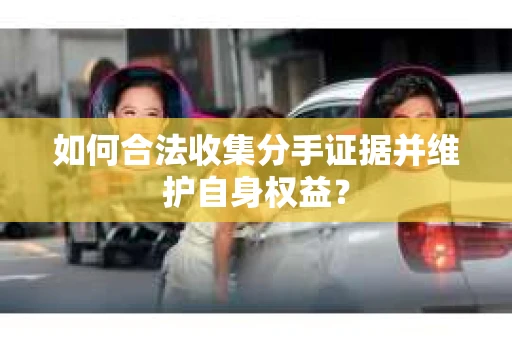 如何合法收集分手证据并维护自身权益? 如何合法收集分手证据并维护自身权益?