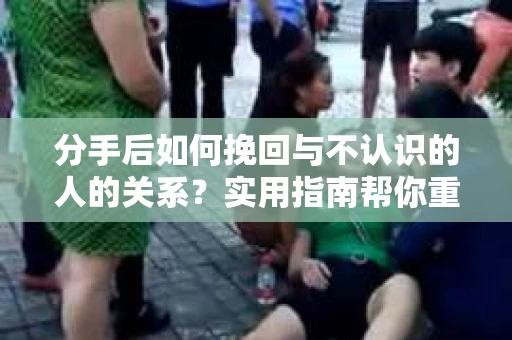 分手后如何挽回与不认识的人的关系？实用指南帮你重拾失去的联结