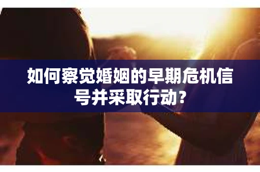 如何察觉婚姻的早期危机信号并采取行动？