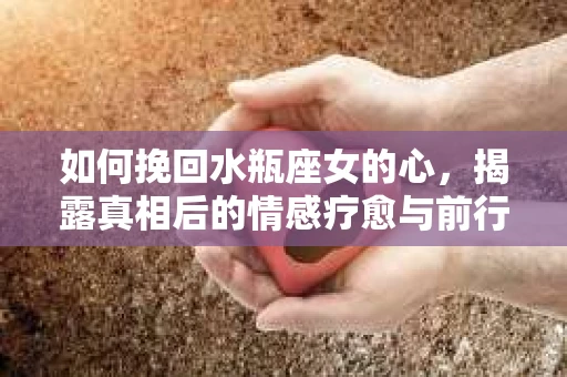 如何挽回水瓶座女的心，揭露真相后的情感疗愈与前行计划