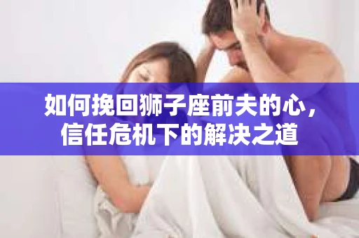 如何挽回狮子座前夫的心,信任危机下的解决之道 如何挽回狮子座前夫的心,信任危机下的解决之道