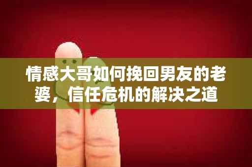 情感大哥如何挽回男友的老婆,信任危机的解决之道 情感大哥如何挽回男友的老婆,信任危机的解决之道