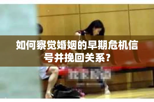 如何察觉婚姻的早期危机信号并挽回关系? 如何察觉婚姻的早期危机信号并挽回关系?