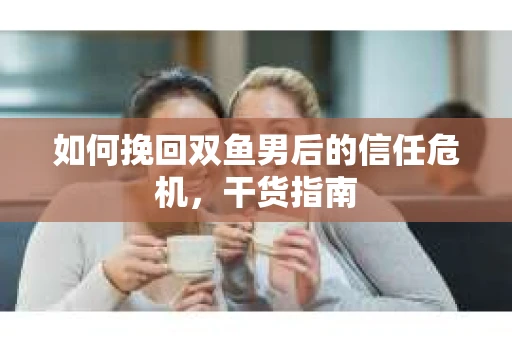如何挽回双鱼男后的信任危机，干货指南