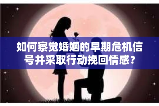 如何察觉婚姻的早期危机信号并采取行动挽回情感？