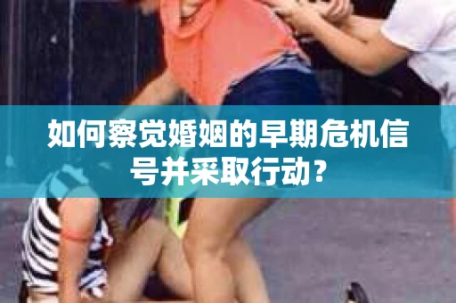如何察觉婚姻的早期危机信号并采取行动? 如何察觉婚姻的早期危机信号并采取行动?