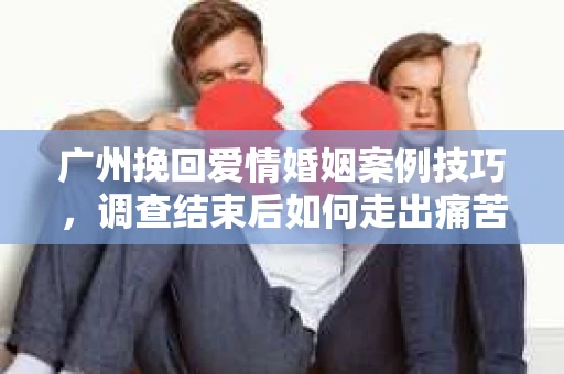 广州挽回爱情婚姻案例技巧，调查结束后如何走出痛苦并做出明智决策？