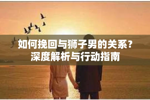 如何挽回与狮子男的关系？深度解析与行动指南