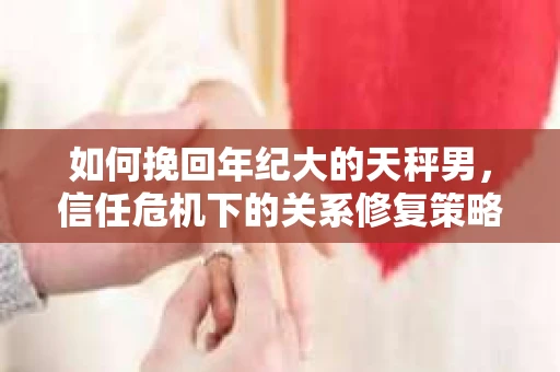 如何挽回年纪大的天秤男，信任危机下的关系修复策略