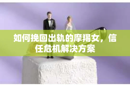 如何挽回出轨的摩羯女,信任危机解决方案 如何挽回出轨的摩羯女,信任危机解决方案