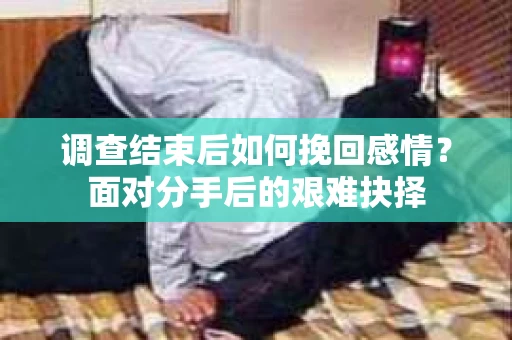 调查结束后如何挽回感情?面对分手后的艰难抉择 调查结束后如何挽回感情?面对分手后的艰难抉择