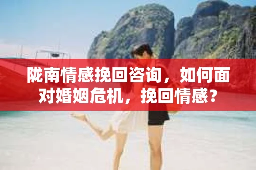 陇南情感挽回咨询,如何面对婚姻危机,挽回情感? 陇南情感挽回咨询,如何面对婚姻危机,挽回情感?