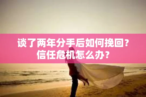 谈了两年分手后如何挽回？信任危机怎么办？