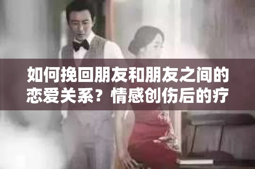 如何挽回朋友和朋友之间的恋爱关系?情感创伤后的疗愈与决策之路 如何挽回朋友和朋友之间的恋爱关系?情感创伤后的疗愈与决策之路