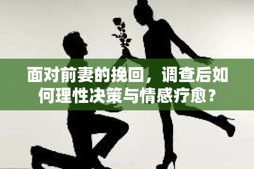 面对前妻的挽回，调查后如何理性决策与情感疗愈？
