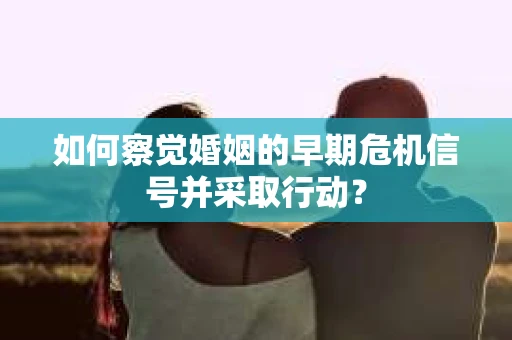 如何察觉婚姻的早期危机信号并采取行动？