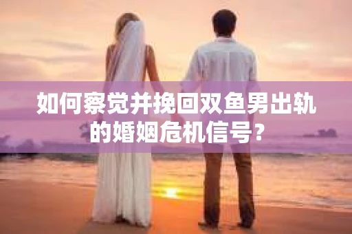 如何察觉并挽回双鱼男出轨的婚姻危机信号？