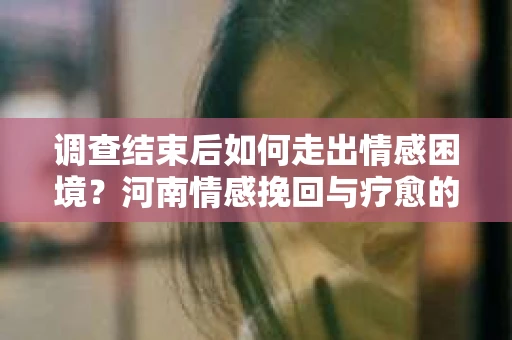 调查结束后如何走出情感困境？河南情感挽回与疗愈的实用方法