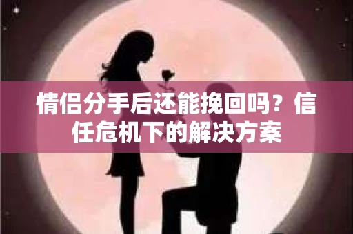情侣分手后还能挽回吗？信任危机下的解决方案