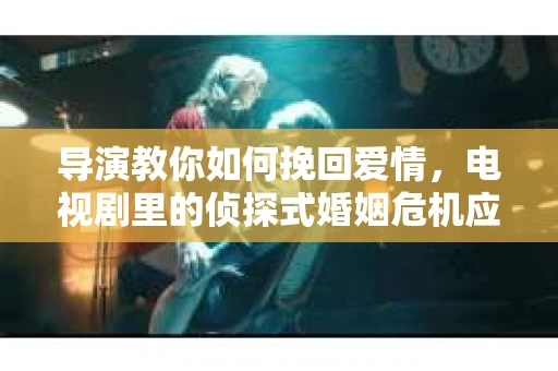 导演教你如何挽回爱情，电视剧里的侦探式婚姻危机应对法