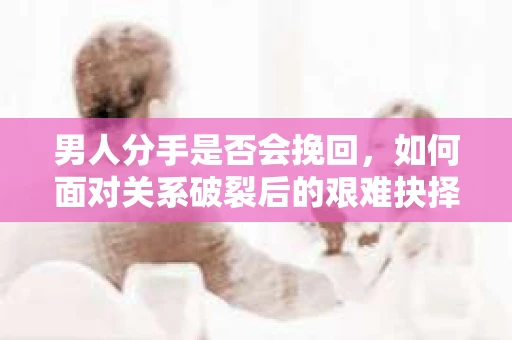 男人分手是否会挽回,如何面对关系破裂后的艰难抉择? 男人分手是否会挽回,如何面对关系破裂后的艰难抉择?