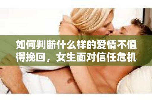 如何判断什么样的爱情不值得挽回，女生面对信任危机怎么办？
