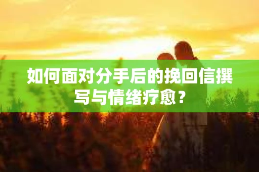 如何面对分手后的挽回信撰写与情绪疗愈？