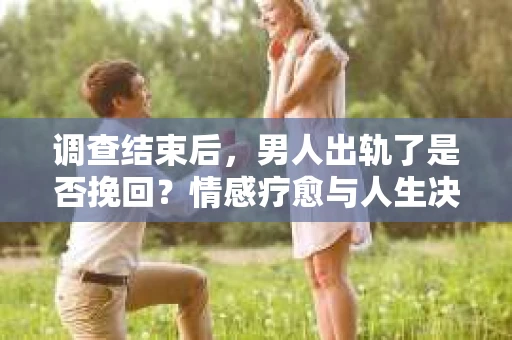 调查结束后，男人出轨了是否挽回？情感疗愈与人生决策的干货指南