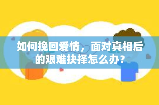 如何挽回爱情,面对真相后的艰难抉择怎么办? 如何挽回爱情,面对真相后的艰难抉择怎么办?