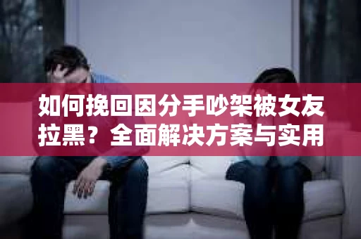 如何挽回因分手吵架被女友拉黑？全面解决方案与实用建议