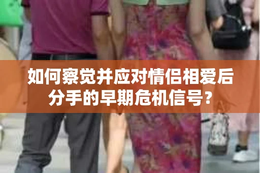 如何察觉并应对情侣相爱后分手的早期危机信号? 如何察觉并应对情侣相爱后分手的早期危机信号?
