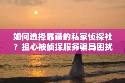 如何选择靠谱的私家侦探社？担心被侦探服务骗局困扰怎么办？