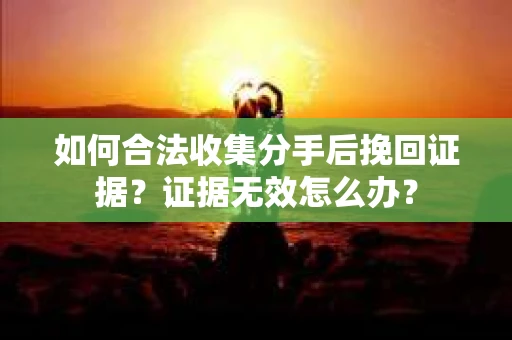 如何合法收集分手后挽回证据？证据无效怎么办？