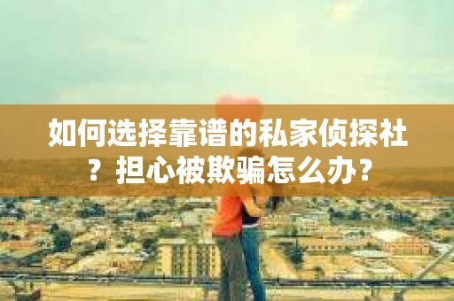 如何选择靠谱的私家侦探社？担心被欺骗怎么办？
