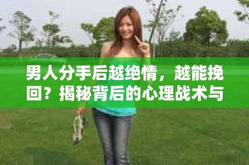 男人分手后越绝情，越能挽回？揭秘背后的心理战术与实际操作