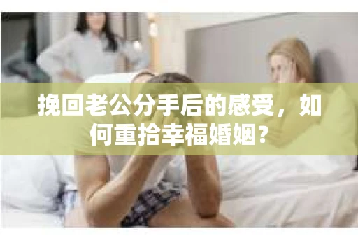 挽回老公分手后的感受，如何重拾幸福婚姻？