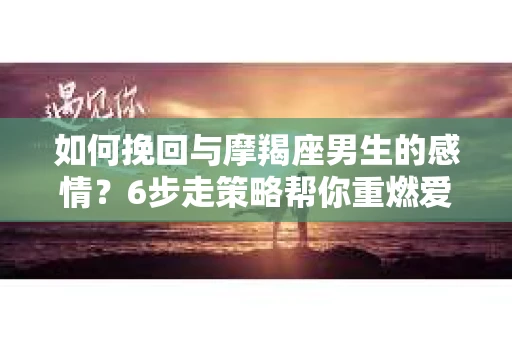 如何挽回与摩羯座男生的感情？6步走策略帮你重燃爱情之火