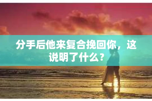 分手后他来复合挽回你，这说明了什么？