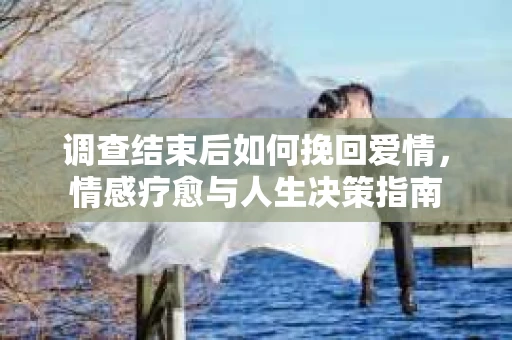 调查结束后如何挽回爱情,情感疗愈与人生决策指南 调查结束后如何挽回爱情,情感疗愈与人生决策指南