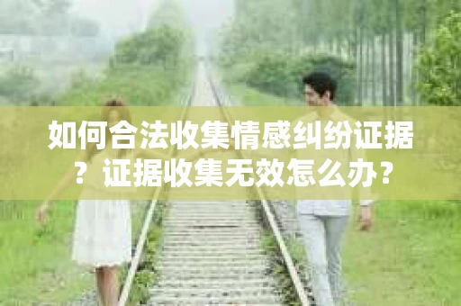 如何合法收集情感纠纷证据？证据收集无效怎么办？